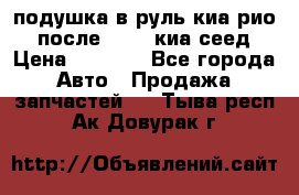 подушка в руль киа рио 3 после 2015. киа сеед › Цена ­ 8 000 - Все города Авто » Продажа запчастей   . Тыва респ.,Ак-Довурак г.